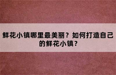 鲜花小镇哪里最美丽？如何打造自己的鲜花小镇？