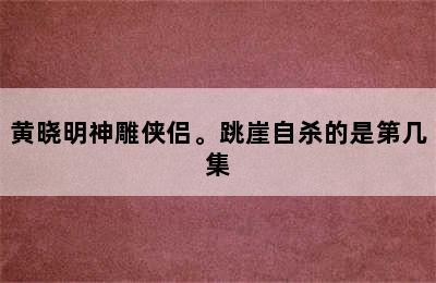 黄晓明神雕侠侣。跳崖自杀的是第几集