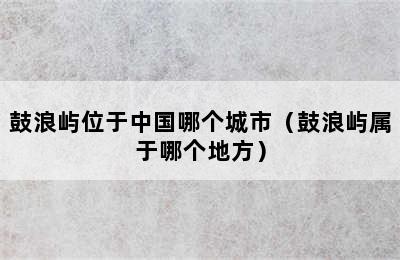 鼓浪屿位于中国哪个城市（鼓浪屿属于哪个地方）