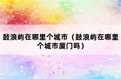 鼓浪屿在哪里个城市（鼓浪屿在哪里个城市厦门吗）