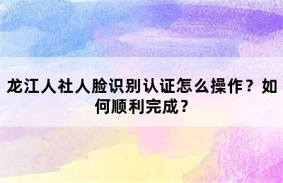 龙江人社人脸识别认证怎么操作？如何顺利完成？