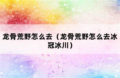 龙骨荒野怎么去（龙骨荒野怎么去冰冠冰川）